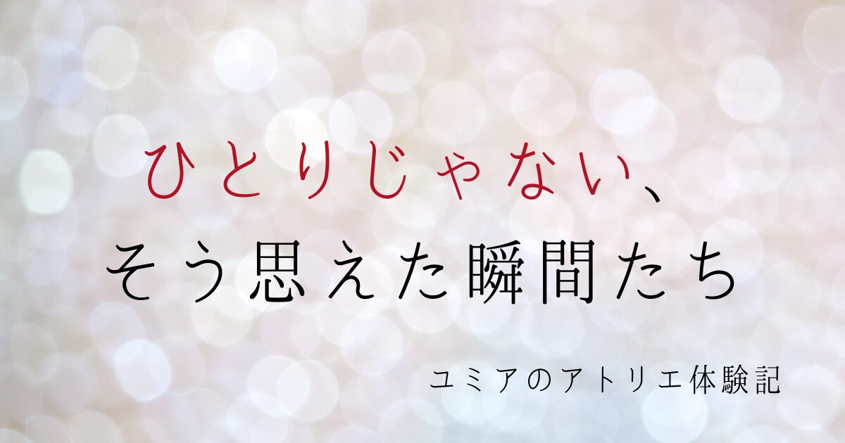 【ユミアのアトリエ体験記】ひとりじゃない、そう思えた瞬間たち